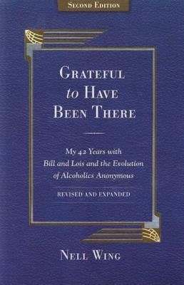 Grateful to Have Been There: My 42 Years with Bill and Lois, and the Evolution of Alcoholics Anonymous/Second Edition-Expanded and Revised by Wing, Nell