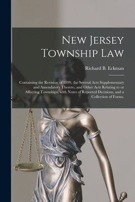 New Jersey Township Law: Containing the Revision of 1899, the Several Acts Supplementary and Amendatory Thereto, and Other Acts Relating to or by Eckman, Richard B.