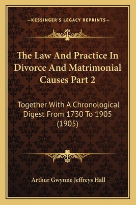 The Law And Practice In Divorce And Matrimonial Causes Part 2: Together With A Chronological Digest From 1730 To 1905 (1905) by Hall, Arthur Gwynne Jeffreys