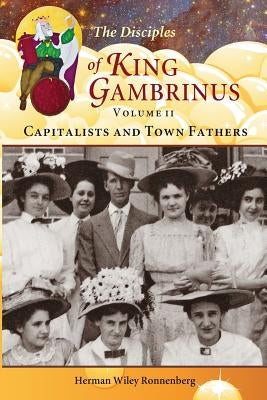 The Disciples of King Gambrinus, Volume II: Capitalists and Town Fathers by Ronnenberg, Herman Wiley