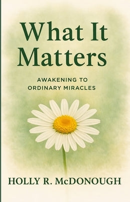 What It Matters: Awakening to Ordinary Miracles by McDonough, Holly R.
