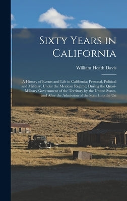 Sixty Years in California: A History of Events and Life in California; Personal, Political and Military, Under the Mexican Regime; During the Qua by Davis, William Heath