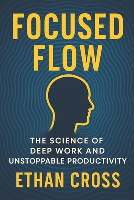 Focused Flow: The Science of Deep Work and Unstoppable Productivity by Cross, Ethan