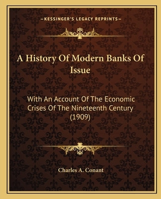 A History Of Modern Banks Of Issue: With An Account Of The Economic Crises Of The Nineteenth Century (1909) by Conant, Charles A.