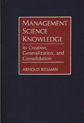 Management Science Knowledge: Its Creation, Generalization, and Consolidation by Reisman, Arnold