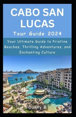 Cabo San Lucas Tour Guide 2024: Your Ultimate Guide to Pristine Beaches, Thrilling Adventures, and Enchanting Culture by B, Danny