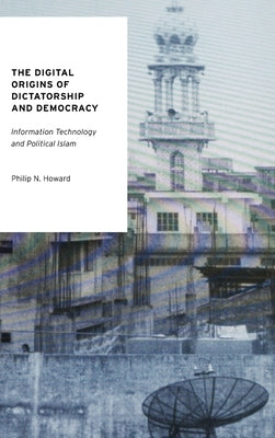 The Digital Origins of Dictatorship and Democracy: Information Technology and Political Islam by Howard, Philip N.