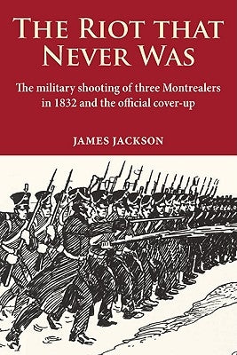 The Riot That Never Was: The Military Shooting of Three Montrealers in 1832 and the Official Cover-Up by Jackson, James