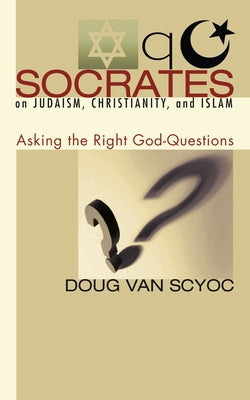 Socrates on Judaism, Christianity, and Islam: Asking the Right God-Questions by Van Scyoc, Doug
