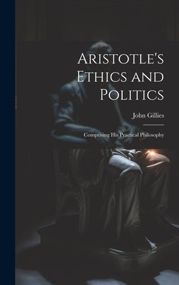 Aristotle's Ethics and Politics: Comprising his Practical Philosophy by Gillies, John