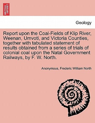 Report Upon the Coal-Fields of Klip River, Weenan, Umvoti, and Victoria Counties, Together with Tabulated Statement of Results Obtained from a Series by Anonymous