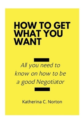 How to get what you want: All you need to know on how to be a good negotiator by C. Norton, Katherina