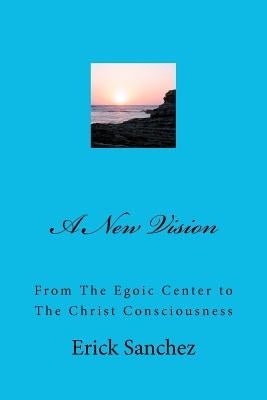A New Vision: From The Egoic Center to The Christ Consciousness by Sanchez, Erick