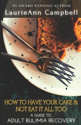 How To Have Your Cake & Not Eat It All Too: A Guide To Adult Bulimia Recovery by Campbell, Laurieann