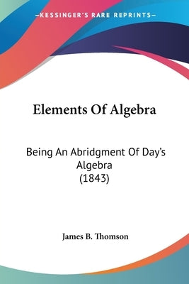 Elements Of Algebra: Being An Abridgment Of Day's Algebra (1843) by Thomson, James B.