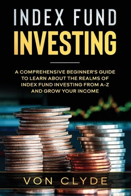 Index Fund Investing: A Comprehensive Beginner's Guide to Learn the Realms of Index Funding Investing A-Z and Grow your Income by Clyde, Von