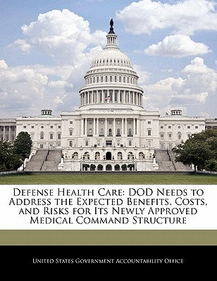 Defense Health Care: Dod Needs to Address the Expected Benefits, Costs, and Risks for Its Newly Approved Medical Command Structure by United States Government Accountability