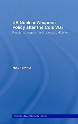Us Nuclear Weapons Policy After the Cold War: Russians, 'Rogues' and Domestic Division by Ritchie, Nick