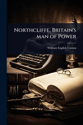 Northcliffe, Britain's man of Power by Carson, William English