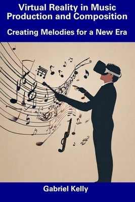 Virtual Reality in Music Production and Composition: Creating Melodies for a New Era by Kelly, Gabriel