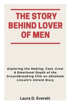 The Story Behind Lover of Men: Exploring the Making, Cast, Crew & Emotional Depth of the Groundbreaking Film on Abraham Lincoln's Untold Story by Everett, Laura D.