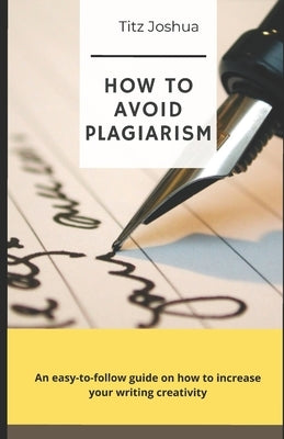How to Avoid Plagiarism: An Easy to Follow Guide on how to Increase Your Writing Creativity by Joshua, Titz