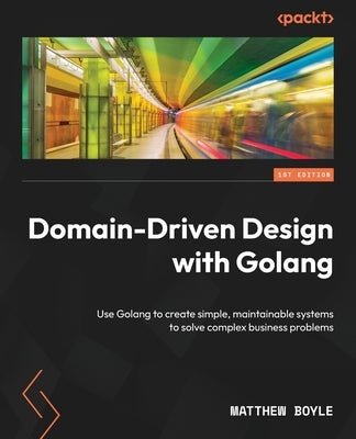 Domain-Driven Design with Golang: Use Golang to create simple, maintainable systems to solve complex business problems by Boyle, Matthew