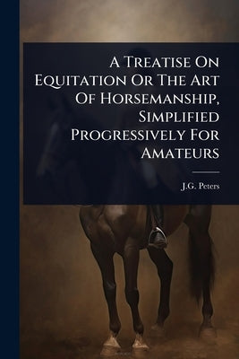A Treatise On Equitation Or The Art Of Horsemanship, Simplified Progressively For Amateurs by Peters, J. G.