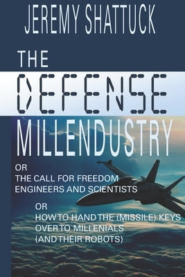 The Defense Millendustry: Or The Call for Freedom Engineers and Scientists Or How to Hand the (missile) Keys Over to the Millennials (and their robots by Shattuck, Jeremy