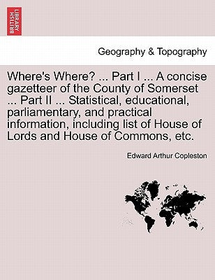 Where's Where? ... Part I ... a Concise Gazetteer of the County of Somerset ... Part II ... Statistical, Educational, Parliamentary, and Practical Inf by Copleston, Edward Arthur