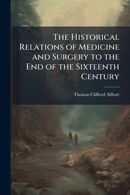 The Historical Relations of Medicine and Surgery to the End of the Sixteenth Century by Allbutt, Thomas Clifford