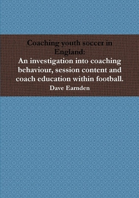 Coaching youth soccer in England: An investigation into coaching behaviour, session content and coach education within football. by Earnden, Dave