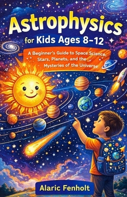Astrophysics for Kids Ages 8-12: A Beginner's Guide to Space Science, Stars, Planets, and the Mysteries of the Universe by Fenholt, Alaric