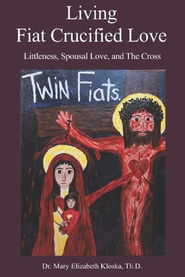 Living Fiat Crucified Love: Littleness, Spousal Love and the Cross by Kloska Th D., Mary Elizabeth