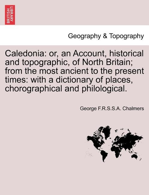 Caledonia: or, an Account, historical and topographic, of North Britain; from the most ancient to the present times: with a dicti by Chalmers, George F. R. S. S. a.