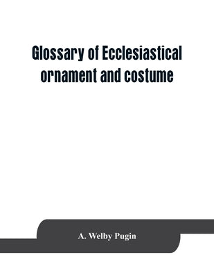 Glossary of ecclesiastical ornament and costume, compiled from ancient authorities and examples by Welby Pugin, A.