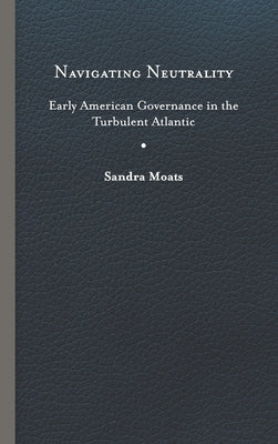 Navigating Neutrality: Early American Governance in the Turbulent Atlantic by Moats, Sandra