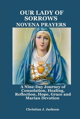 Our Lady of Sorrows Novena Prayers: A Nine-Day Journey of Consolation, Healing, Reflection, Hope, Grace and Marian Devotion by Jackson, Christian J.