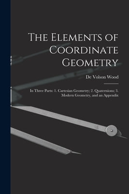 The Elements of Coordinate Geometry: In Three Parts: 1. Cartesian Geometry; 2. Quaternions; 3. Modern Geometry, and an Appendix by Wood, De Volson