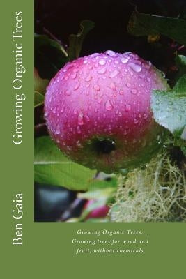 Growing Organic Trees: A guide to growing trees for wood and fruit, without chemicals by Gaia, Ben