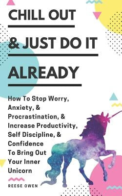 Chill Out & Just Do It Already: How To Stop Worry, Anxiety, & Procrastination, & Increase Productivity, Self Discipline, & Confidence To Bring Out You by Owen, Reese