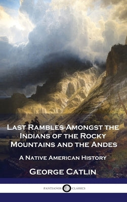 Last Rambles Amongst the Indians of the Rocky Mountains and the Andes: A Native American History by Catlin, George