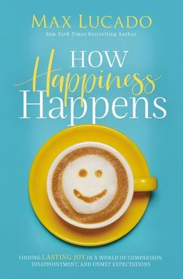 How Happiness Happens: Finding Lasting Joy in a World of Comparison, Disappointment, and Unmet Expectations by Lucado, Max