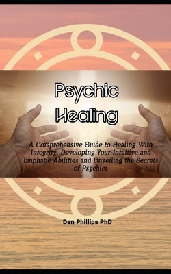 Psychic Healing: A Comprehensive Guide to Healing With Integrity, Developing Your Intuitive and Emphatic Abilities and Unveiling the Secrets of Psychi by Phillips, Dan