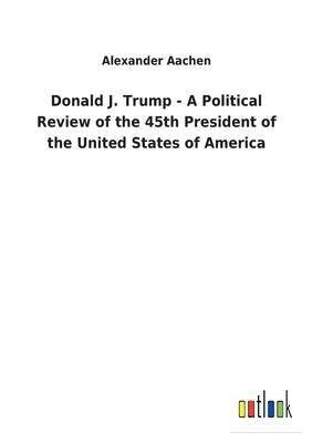Donald J. Trump - A Political Review of the 45th President of the United States of America by Aachen, Alexander