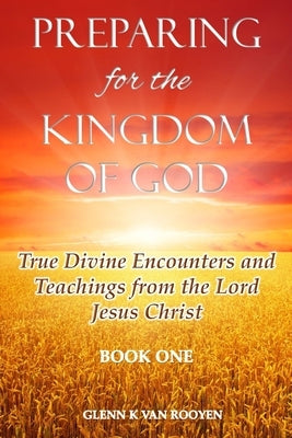 Preparing for the Kingdom of God - Book 1: True Divine Encounters and Teachings from the Lord Jesus Christ by Van Rooyen, Glenn K.
