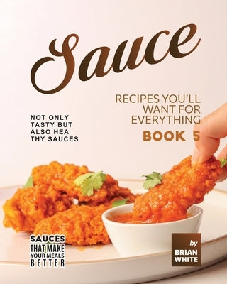 Sauce Recipes You'll Want for Everything - Book 5: Not Only Tasty but Also Healthy Sauces by White, Brian