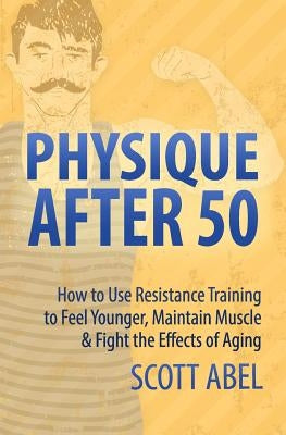 Physique After 50: How to Use Resistance Training to Feel Great, Maintain Muscle & Fight the Effects of Aging by Abel, Scott