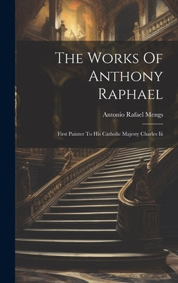 The Works Of Anthony Raphael: First Painter To His Catholic Majesty Charles Iii by Mengs, Antonio Rafael