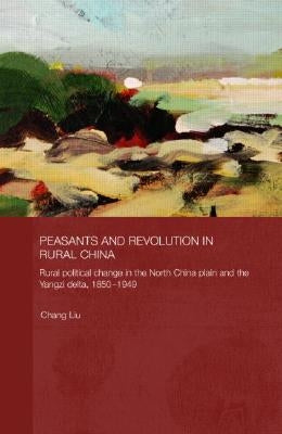 Peasants and Revolution in Rural China: Rural Political Change in the North China Plain and the Yangzi Delta, 1850-1949 by Liu, Chang